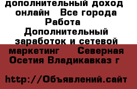 дополнительный доход  онлайн - Все города Работа » Дополнительный заработок и сетевой маркетинг   . Северная Осетия,Владикавказ г.